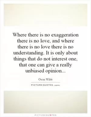 Where there is no exaggeration there is no love, and where there is no love there is no understanding. It is only about things that do not interest one, that one can give a really unbiased opinion Picture Quote #1