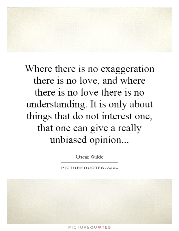 Where there is no exaggeration there is no love, and where there is no love there is no understanding. It is only about things that do not interest one, that one can give a really unbiased opinion Picture Quote #1