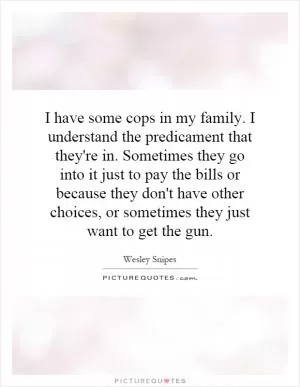 I have some cops in my family. I understand the predicament that they're in. Sometimes they go into it just to pay the bills or because they don't have other choices, or sometimes they just want to get the gun Picture Quote #1