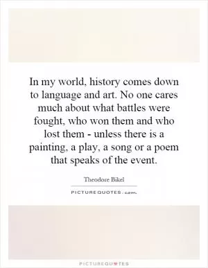 In my world, history comes down to language and art. No one cares much about what battles were fought, who won them and who lost them - unless there is a painting, a play, a song or a poem that speaks of the event Picture Quote #1