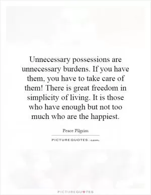 Unnecessary possessions are unnecessary burdens. If you have them, you have to take care of them! There is great freedom in simplicity of living. It is those who have enough but not too much who are the happiest Picture Quote #1