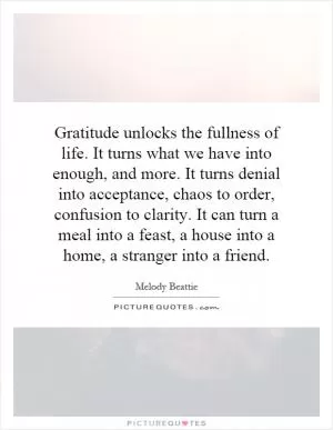 Gratitude unlocks the fullness of life. It turns what we have into enough, and more. It turns denial into acceptance, chaos to order, confusion to clarity. It can turn a meal into a feast, a house into a home, a stranger into a friend Picture Quote #1