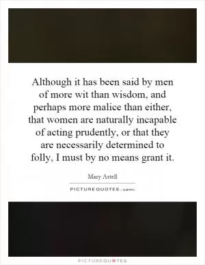 Although it has been said by men of more wit than wisdom, and perhaps more malice than either, that women are naturally incapable of acting prudently, or that they are necessarily determined to folly, I must by no means grant it Picture Quote #1