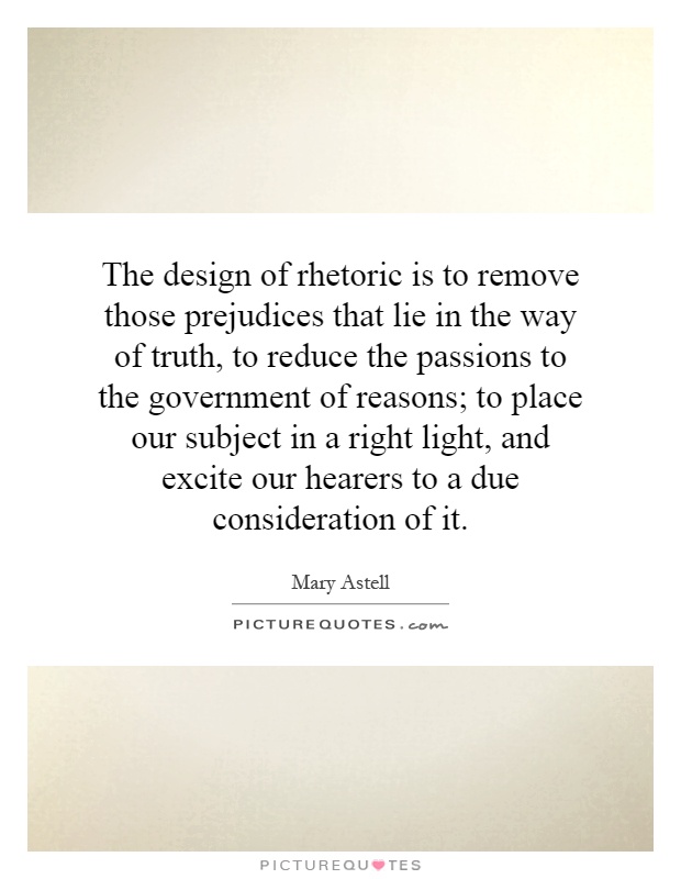 The design of rhetoric is to remove those prejudices that lie in the way of truth, to reduce the passions to the government of reasons; to place our subject in a right light, and excite our hearers to a due consideration of it Picture Quote #1