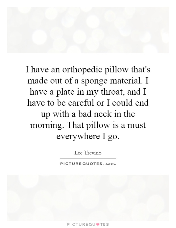 I have an orthopedic pillow that's made out of a sponge material. I have a plate in my throat, and I have to be careful or I could end up with a bad neck in the morning. That pillow is a must everywhere I go Picture Quote #1