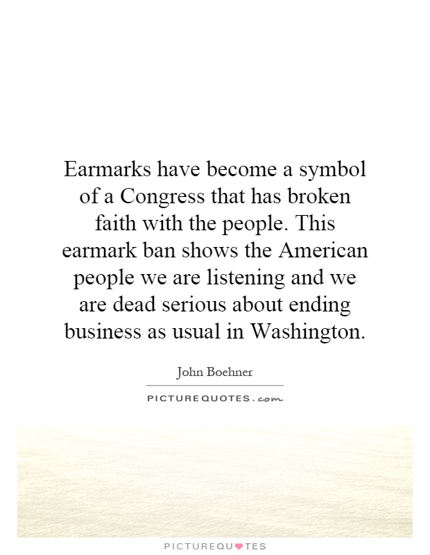 Earmarks have become a symbol of a Congress that has broken faith with the people. This earmark ban shows the American people we are listening and we are dead serious about ending business as usual in Washington Picture Quote #1