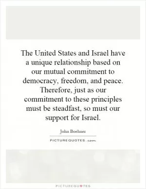 The United States and Israel have a unique relationship based on our mutual commitment to democracy, freedom, and peace. Therefore, just as our commitment to these principles must be steadfast, so must our support for Israel Picture Quote #1