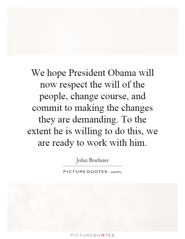 We hope President Obama will now respect the will of the people, change course, and commit to making the changes they are demanding. To the extent he is willing to do this, we are ready to work with him Picture Quote #1