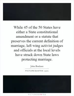 While 45 of the 50 States have either a State constitutional amendment or a statute that preserves the current definition of marriage, left wing activist judges and officials at the local levels have struck down State laws protecting marriage Picture Quote #1