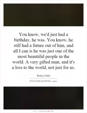 You know, we'd just had a birthday, he was. You know, he still had a future out of him, and all I can is he was just one of the most beautiful people in the world. A very gifted man, and it's a loss to the world, not just for us Picture Quote #1
