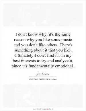 I don't know why, it's the same reason why you like some music and you don't like others. There's something about it that you like. Ultimately I don't find it's in my best interests to try and analyze it, since it's fundamentally emotional Picture Quote #1