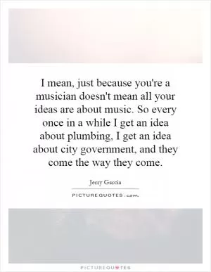 I mean, just because you're a musician doesn't mean all your ideas are about music. So every once in a while I get an idea about plumbing, I get an idea about city government, and they come the way they come Picture Quote #1