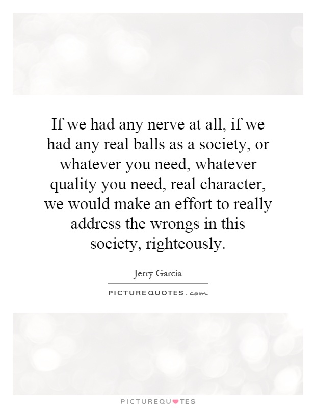 If we had any nerve at all, if we had any real balls as a society, or whatever you need, whatever quality you need, real character, we would make an effort to really address the wrongs in this society, righteously Picture Quote #1