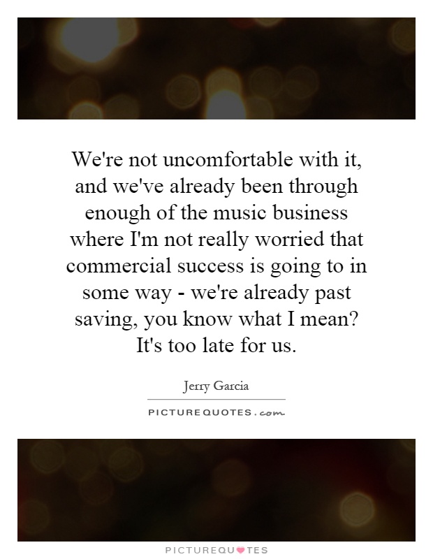 We're not uncomfortable with it, and we've already been through enough of the music business where I'm not really worried that commercial success is going to in some way - we're already past saving, you know what I mean? It's too late for us Picture Quote #1
