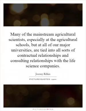 Many of the mainstream agricultural scientists, especially at the agricultural schools, but at all of our major universities, are tied into all sorts of contractual relationships and consulting relationships with the life science companies Picture Quote #1