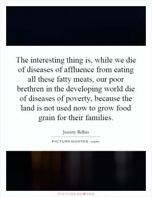 The interesting thing is, while we die of diseases of affluence from eating all these fatty meats, our poor brethren in the developing world die of diseases of poverty, because the land is not used now to grow food grain for their families Picture Quote #1