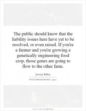 The public should know that the liability issues here have yet to be resolved, or even raised. If you're a farmer and you're growing a genetically engineering food crop, those genes are going to flow to the other farm Picture Quote #1