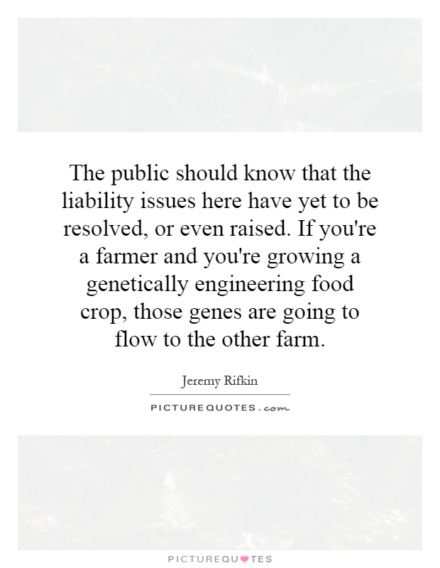 The public should know that the liability issues here have yet to be resolved, or even raised. If you're a farmer and you're growing a genetically engineering food crop, those genes are going to flow to the other farm Picture Quote #1