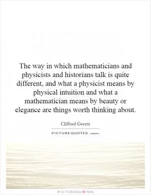 The way in which mathematicians and physicists and historians talk is quite different, and what a physicist means by physical intuition and what a mathematician means by beauty or elegance are things worth thinking about Picture Quote #1