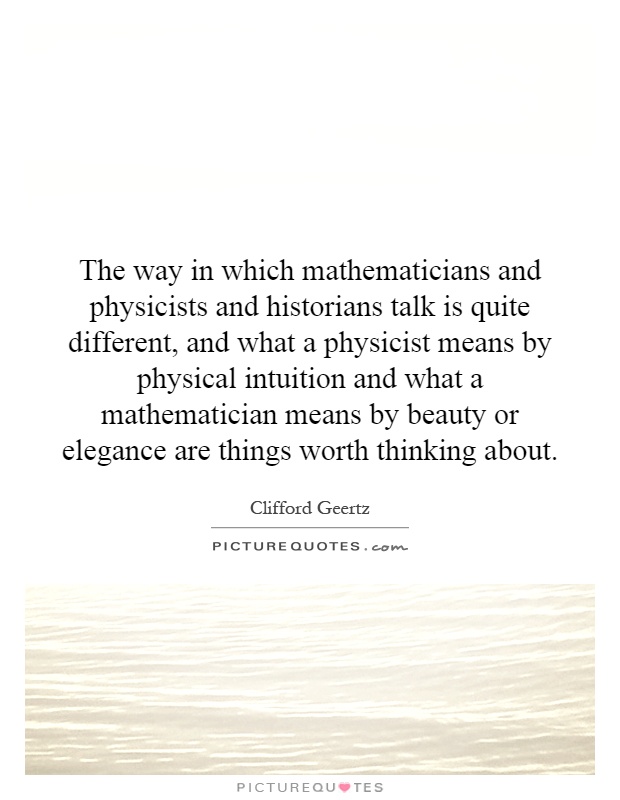 The way in which mathematicians and physicists and historians talk is quite different, and what a physicist means by physical intuition and what a mathematician means by beauty or elegance are things worth thinking about Picture Quote #1