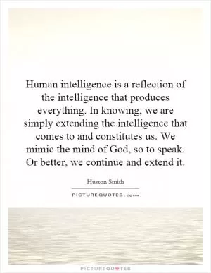 Human intelligence is a reflection of the intelligence that produces everything. In knowing, we are simply extending the intelligence that comes to and constitutes us. We mimic the mind of God, so to speak. Or better, we continue and extend it Picture Quote #1