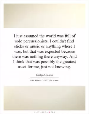 I just assumed the world was full of solo percussionists. I couldn't find sticks or music or anything where I was, but that was expected because there was nothing there anyway. And I think that was possibly the greatest asset for me, just not knowing Picture Quote #1
