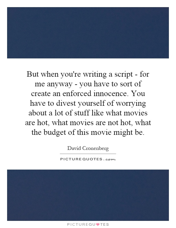 But when you're writing a script - for me anyway - you have to sort of create an enforced innocence. You have to divest yourself of worrying about a lot of stuff like what movies are hot, what movies are not hot, what the budget of this movie might be Picture Quote #1