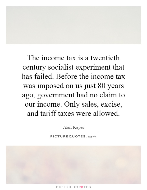 The income tax is a twentieth century socialist experiment that has failed. Before the income tax was imposed on us just 80 years ago, government had no claim to our income. Only sales, excise, and tariff taxes were allowed Picture Quote #1