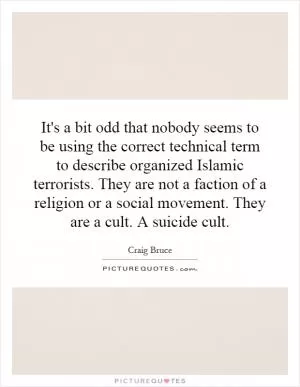 It's a bit odd that nobody seems to be using the correct technical term to describe organized Islamic terrorists. They are not a faction of a religion or a social movement. They are a cult. A suicide cult Picture Quote #1