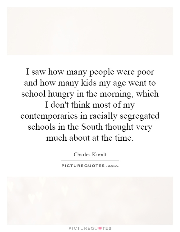 I saw how many people were poor and how many kids my age went to school hungry in the morning, which I don't think most of my contemporaries in racially segregated schools in the South thought very much about at the time Picture Quote #1