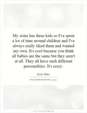 My sister has three kids so I've spent a lot of time around children and I've always really liked them and wanted my own. It's cool because you think all babies are the same but they aren't at all. They all have such different personalities. It's crazy Picture Quote #1