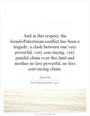 And in this respect, the Israeli-Palestinian conflict has been a tragedy, a clash between one very powerful, very convincing, very painful claim over this land and another no less powerful, no less convincing claim Picture Quote #1