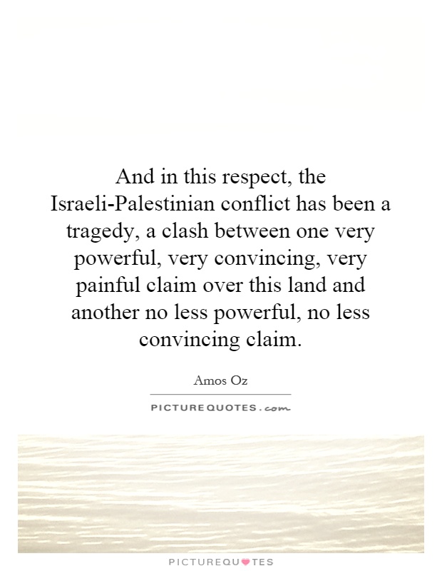 And in this respect, the Israeli-Palestinian conflict has been a tragedy, a clash between one very powerful, very convincing, very painful claim over this land and another no less powerful, no less convincing claim Picture Quote #1
