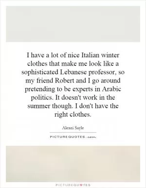 I have a lot of nice Italian winter clothes that make me look like a sophisticated Lebanese professor, so my friend Robert and I go around pretending to be experts in Arabic politics. It doesn't work in the summer though. I don't have the right clothes Picture Quote #1