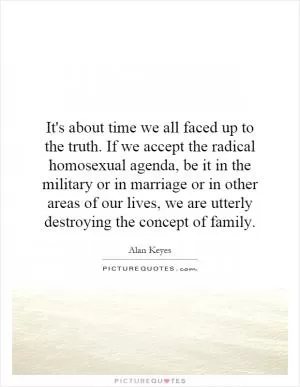 It's about time we all faced up to the truth. If we accept the radical homosexual agenda, be it in the military or in marriage or in other areas of our lives, we are utterly destroying the concept of family Picture Quote #1
