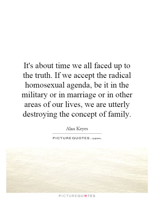 It's about time we all faced up to the truth. If we accept the radical homosexual agenda, be it in the military or in marriage or in other areas of our lives, we are utterly destroying the concept of family Picture Quote #1