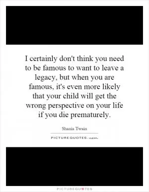 I certainly don't think you need to be famous to want to leave a legacy, but when you are famous, it's even more likely that your child will get the wrong perspective on your life if you die prematurely Picture Quote #1