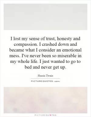 I lost my sense of trust, honesty and compassion. I crashed down and became what I consider an emotional mess. I've never been so miserable in my whole life. I just wanted to go to bed and never get up Picture Quote #1
