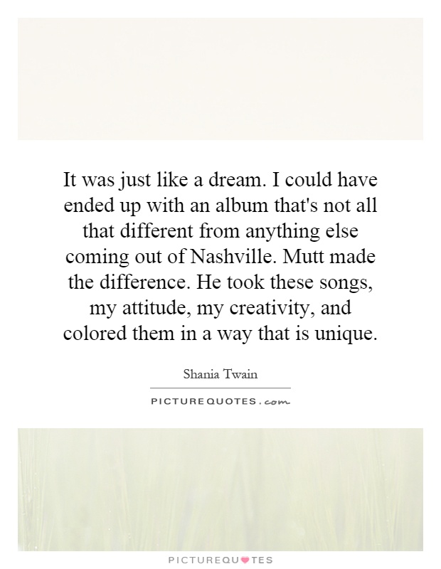 It was just like a dream. I could have ended up with an album that's not all that different from anything else coming out of Nashville. Mutt made the difference. He took these songs, my attitude, my creativity, and colored them in a way that is unique Picture Quote #1