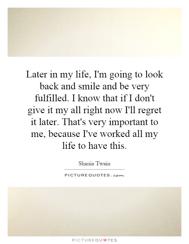 Later in my life, I'm going to look back and smile and be very fulfilled. I know that if I don't give it my all right now I'll regret it later. That's very important to me, because I've worked all my life to have this Picture Quote #1