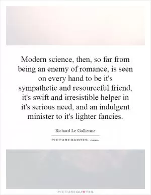 Modern science, then, so far from being an enemy of romance, is seen on every hand to be it's sympathetic and resourceful friend, it's swift and irresistible helper in it's serious need, and an indulgent minister to it's lighter fancies Picture Quote #1