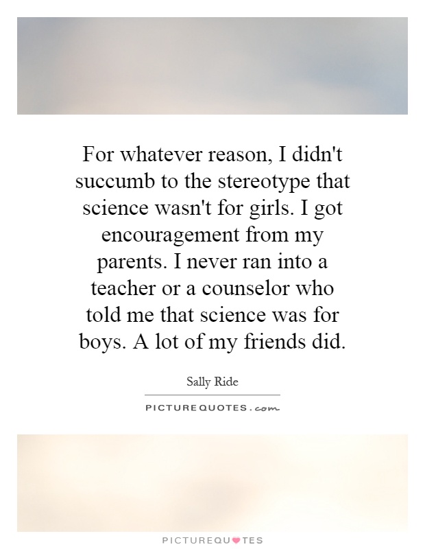 For whatever reason, I didn't succumb to the stereotype that science wasn't for girls. I got encouragement from my parents. I never ran into a teacher or a counselor who told me that science was for boys. A lot of my friends did Picture Quote #1