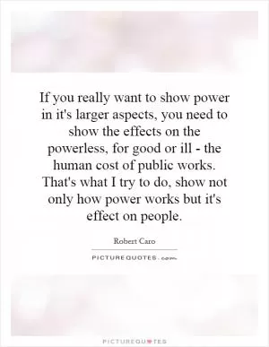 If you really want to show power in it's larger aspects, you need to show the effects on the powerless, for good or ill - the human cost of public works. That's what I try to do, show not only how power works but it's effect on people Picture Quote #1