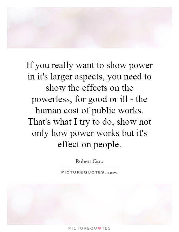 If you really want to show power in it's larger aspects, you need to show the effects on the powerless, for good or ill - the human cost of public works. That's what I try to do, show not only how power works but it's effect on people Picture Quote #1