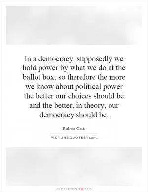 In a democracy, supposedly we hold power by what we do at the ballot box, so therefore the more we know about political power the better our choices should be and the better, in theory, our democracy should be Picture Quote #1