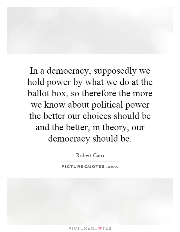 In a democracy, supposedly we hold power by what we do at the ballot box, so therefore the more we know about political power the better our choices should be and the better, in theory, our democracy should be Picture Quote #1