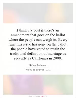 I think it's best if there's an amendment that goes on the ballot where the people can weigh in. Every time this issue has gone on the ballot, the people have voted to retain the traditional definition of marriage as recently as California in 2008 Picture Quote #1