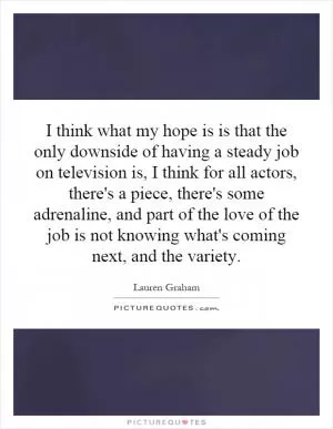 I think what my hope is is that the only downside of having a steady job on television is, I think for all actors, there's a piece, there's some adrenaline, and part of the love of the job is not knowing what's coming next, and the variety Picture Quote #1