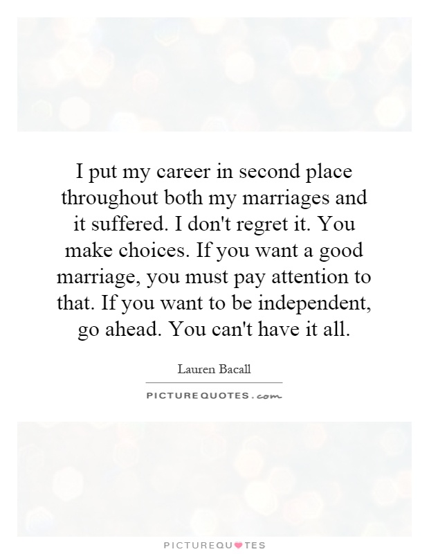 I put my career in second place throughout both my marriages and it suffered. I don't regret it. You make choices. If you want a good marriage, you must pay attention to that. If you want to be independent, go ahead. You can't have it all Picture Quote #1