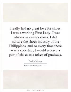 I really had no great love for shoes. I was a working First Lady; I was always in canvas shoes. I did nurture the shoes industry of the Philippines, and so every time there was a shoe fair, I would receive a pair of shoes as a token of gratitude Picture Quote #1